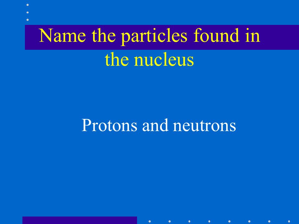 Name the particles found in the nucleus Protons and neutrons