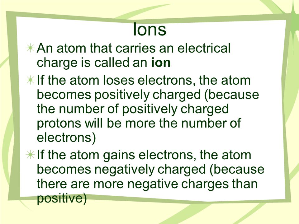 Ions An atom that carries an electrical charge is called an ion If the atom loses electrons, the atom becomes positively charged (because the number of positively charged protons will be more the number of electrons) If the atom gains electrons, the atom becomes negatively charged (because there are more negative charges than positive)