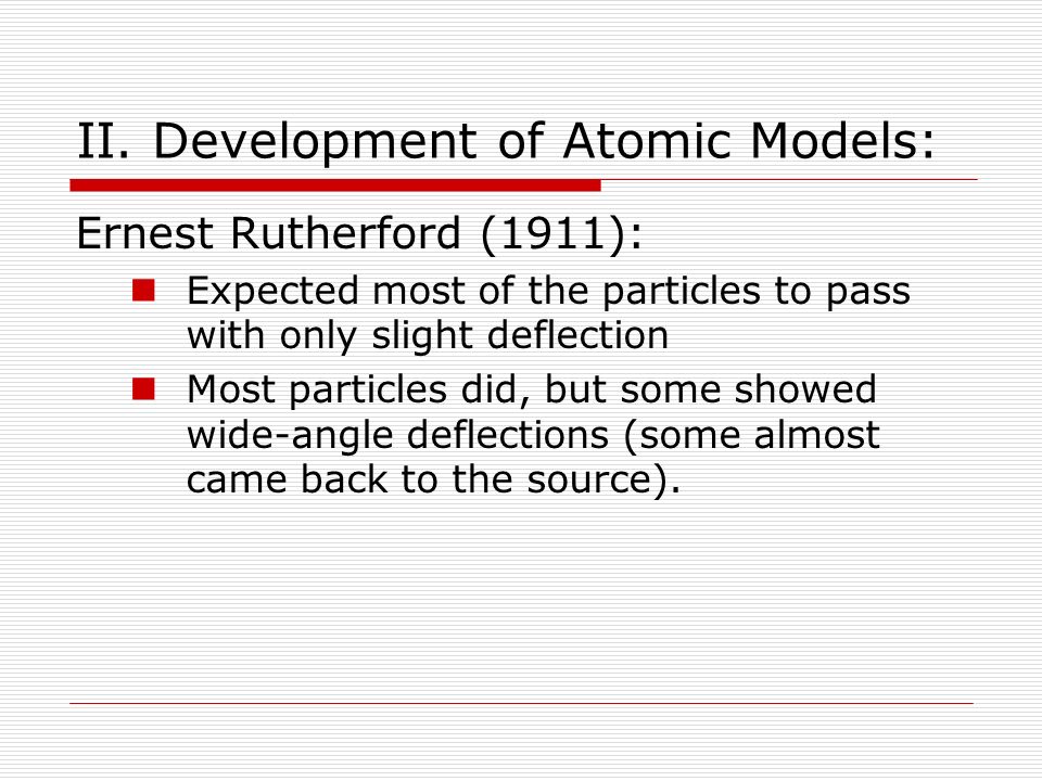 Ernest Rutherford (1911): Expected most of the particles to pass with only slight deflection Most particles did, but some showed wide-angle deflections (some almost came back to the source).