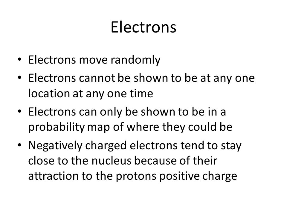 Electrons Electrons move randomly Electrons cannot be shown to be at any one location at any one time Electrons can only be shown to be in a probability map of where they could be Negatively charged electrons tend to stay close to the nucleus because of their attraction to the protons positive charge