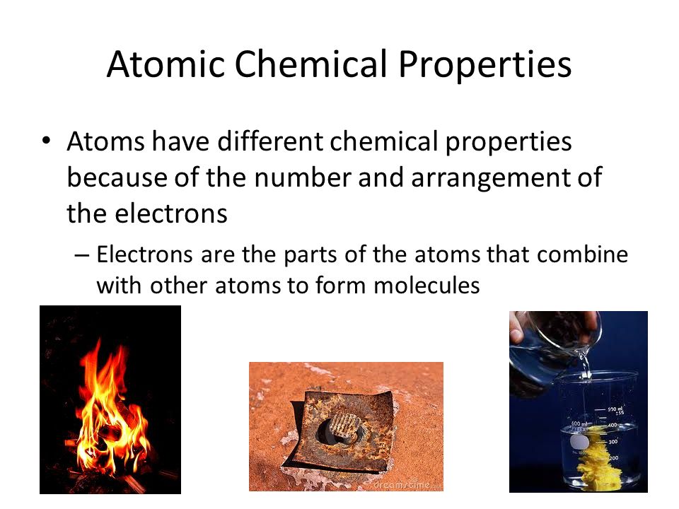 Atomic Chemical Properties Atoms have different chemical properties because of the number and arrangement of the electrons – Electrons are the parts of the atoms that combine with other atoms to form molecules