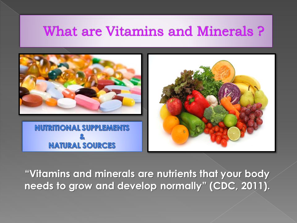 Vitamins and minerals are nutrients that your body needs to grow and develop normally (CDC, 2011).