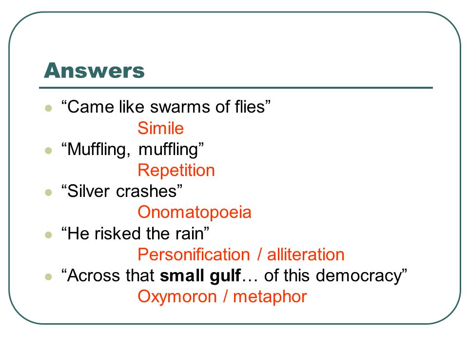 Answers Came like swarms of flies Simile Muffling, muffling Repetition Silver crashes Onomatopoeia He risked the rain Personification / alliteration Across that small gulf… of this democracy Oxymoron / metaphor