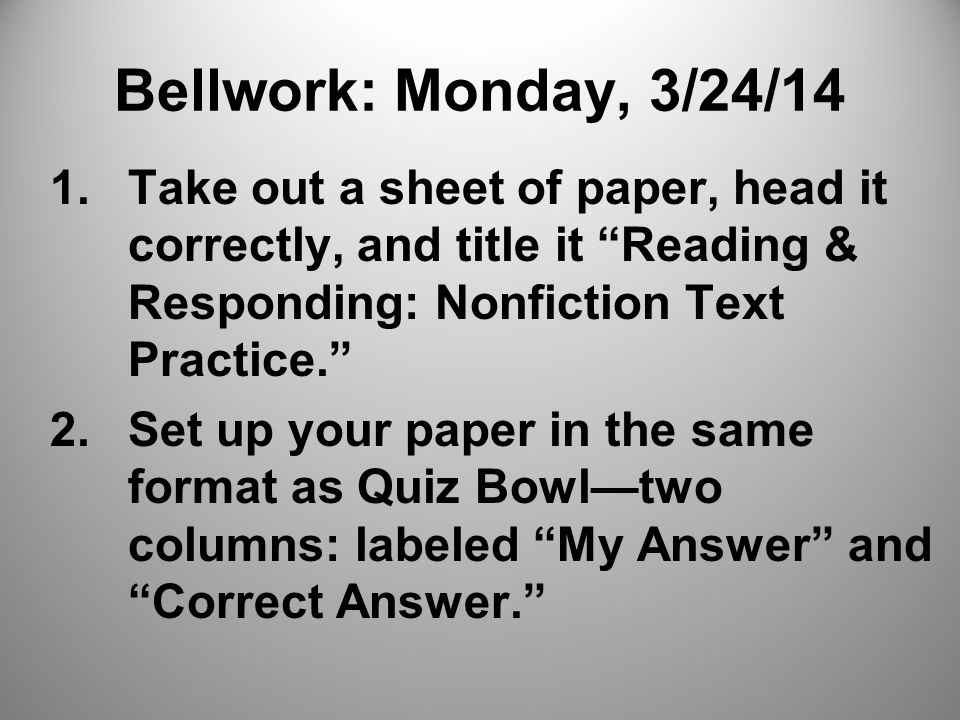 Bellwork: Monday, 3/24/14 1.Take out a sheet of paper, head it correctly, and title it Reading & Responding: Nonfiction Text Practice. 2.Set up your paper in the same format as Quiz Bowl—two columns: labeled My Answer and Correct Answer.