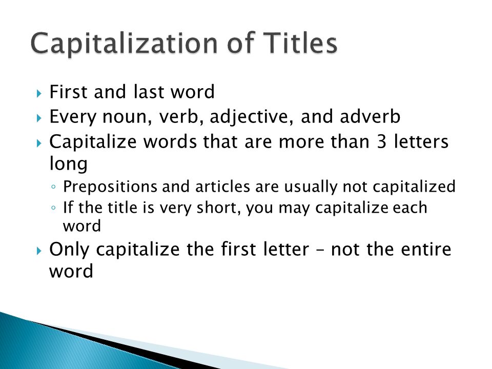  First and last word  Every noun, verb, adjective, and adverb  Capitalize words that are more than 3 letters long ◦ Prepositions and articles are usually not capitalized ◦ If the title is very short, you may capitalize each word  Only capitalize the first letter – not the entire word