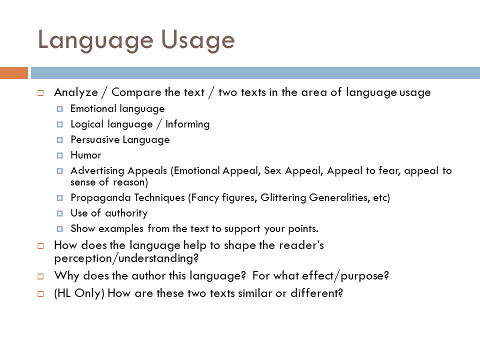 Language Usage  Analyze / Compare the text / two texts in the area of language usage  Emotional language  Logical language / Informing  Persuasive Language  Humor  Advertising Appeals (Emotional Appeal, Sex Appeal, Appeal to fear, appeal to sense of reason)  Propaganda Techniques (Fancy figures, Glittering Generalities, etc)  Use of authority  Show examples from the text to support your points.