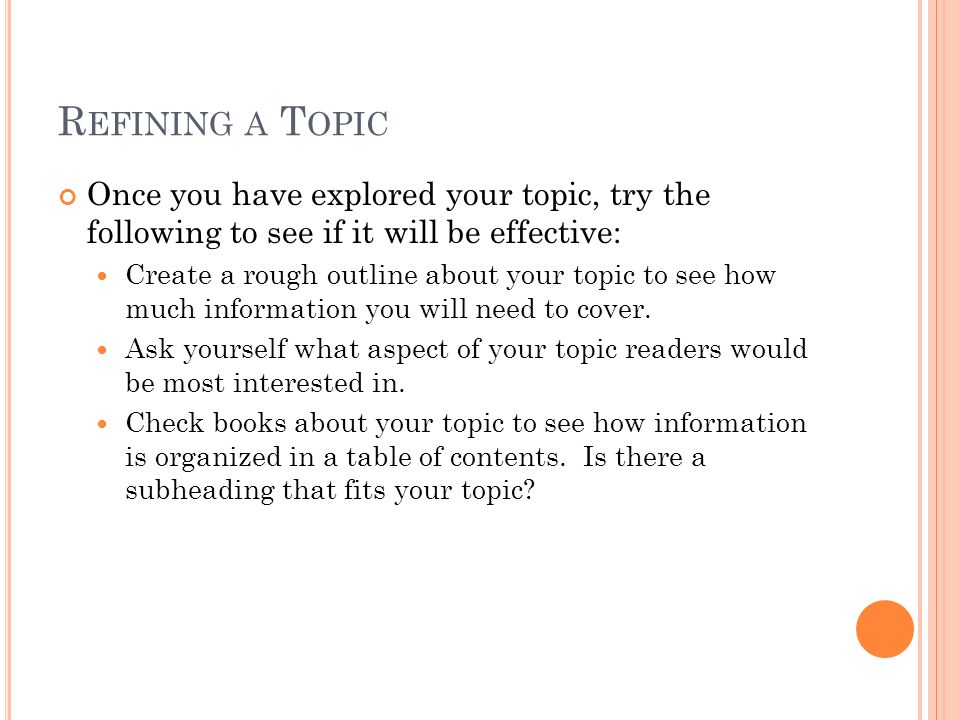 R EFINING A T OPIC Once you have explored your topic, try the following to see if it will be effective: Create a rough outline about your topic to see how much information you will need to cover.