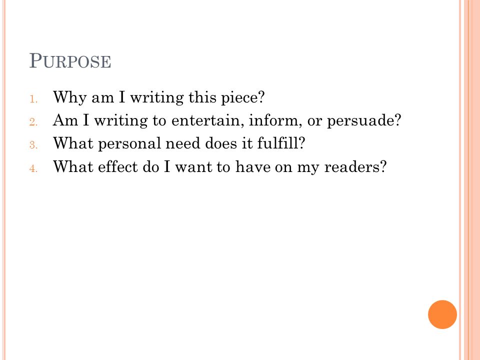 P URPOSE 1. Why am I writing this piece. 2. Am I writing to entertain, inform, or persuade.