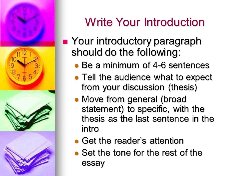 Write Your Introduction Your introductory paragraph should do the following: Your introductory paragraph should do the following: Be a minimum of 4-6 sentences Be a minimum of 4-6 sentences Tell the audience what to expect from your discussion (thesis) Tell the audience what to expect from your discussion (thesis) Move from general (broad statement) to specific, with the thesis as the last sentence in the intro Move from general (broad statement) to specific, with the thesis as the last sentence in the intro Get the reader’s attention Get the reader’s attention Set the tone for the rest of the essay Set the tone for the rest of the essay