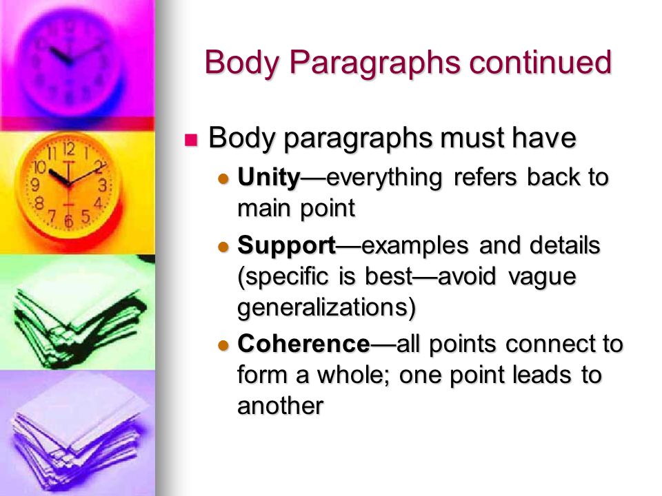 Body Paragraphs continued Body paragraphs must have Body paragraphs must have Unity—everything refers back to main point Unity—everything refers back to main point Support—examples and details (specific is best—avoid vague generalizations) Support—examples and details (specific is best—avoid vague generalizations) Coherence—all points connect to form a whole; one point leads to another Coherence—all points connect to form a whole; one point leads to another