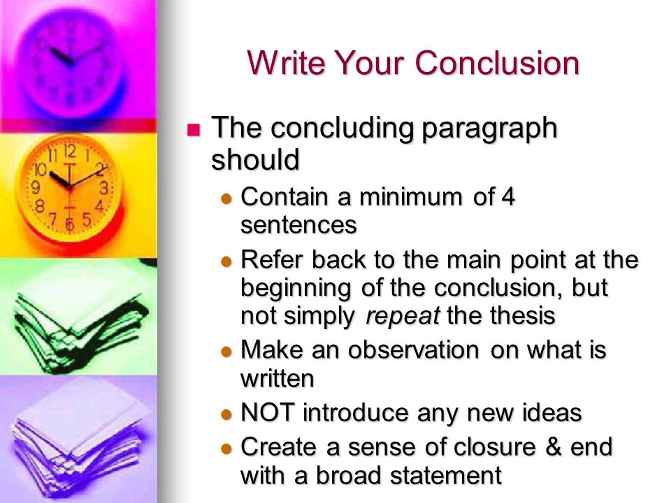 Write Your Conclusion The concluding paragraph should The concluding paragraph should Contain a minimum of 4 sentences Contain a minimum of 4 sentences Refer back to the main point at the beginning of the conclusion, but not simply repeat the thesis Refer back to the main point at the beginning of the conclusion, but not simply repeat the thesis Make an observation on what is written Make an observation on what is written NOT introduce any new ideas NOT introduce any new ideas Create a sense of closure & end with a broad statement Create a sense of closure & end with a broad statement