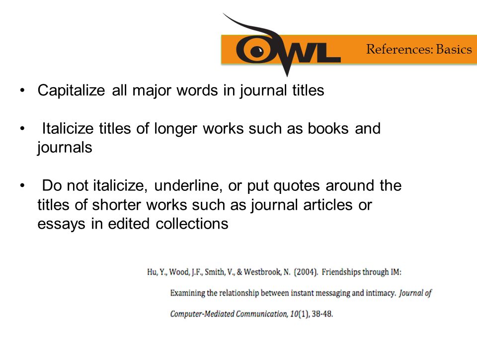 Capitalize all major words in journal titles Italicize titles of longer works such as books and journals Do not italicize, underline, or put quotes around the titles of shorter works such as journal articles or essays in edited collections References: Basics