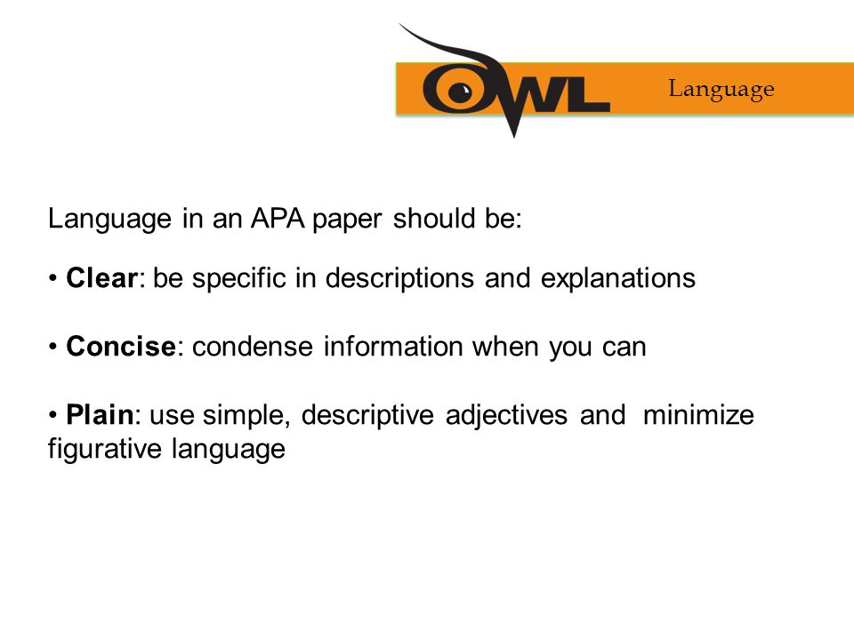 Language in an APA paper should be: Clear: be specific in descriptions and explanations Concise: condense information when you can Plain: use simple, descriptive adjectives and minimize figurative language Language