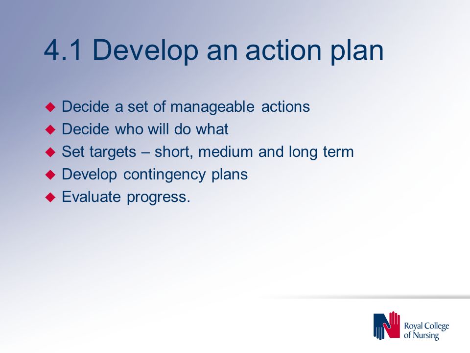 4.1 Develop an action plan u Decide a set of manageable actions u Decide who will do what u Set targets – short, medium and long term u Develop contingency plans u Evaluate progress.