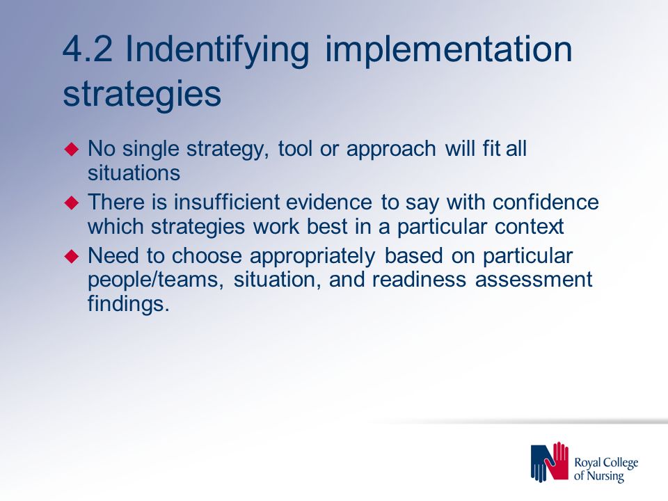 4.2 Indentifying implementation strategies u No single strategy, tool or approach will fit all situations u There is insufficient evidence to say with confidence which strategies work best in a particular context u Need to choose appropriately based on particular people/teams, situation, and readiness assessment findings.
