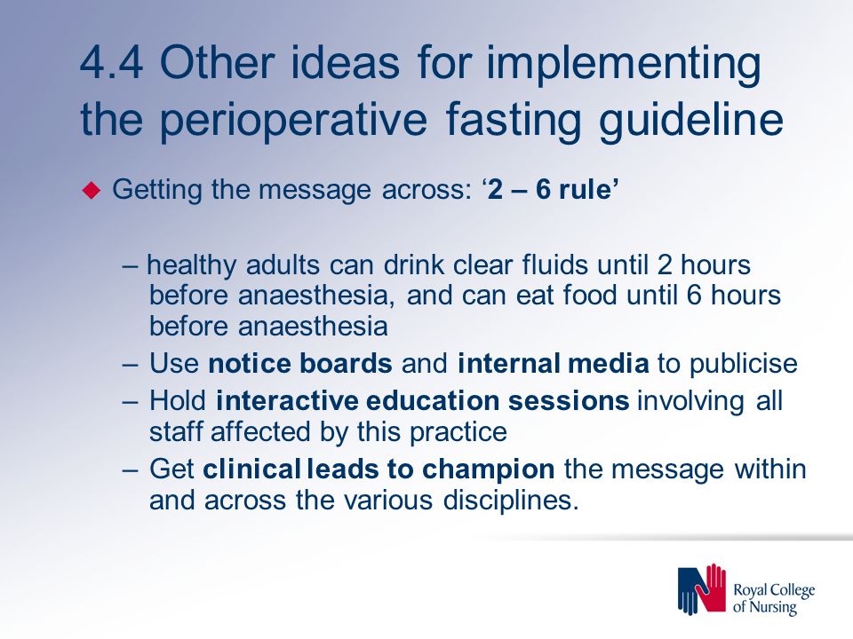 4.4 Other ideas for implementing the perioperative fasting guideline u Getting the message across: ‘2 – 6 rule’ – healthy adults can drink clear fluids until 2 hours before anaesthesia, and can eat food until 6 hours before anaesthesia –Use notice boards and internal media to publicise –Hold interactive education sessions involving all staff affected by this practice –Get clinical leads to champion the message within and across the various disciplines.