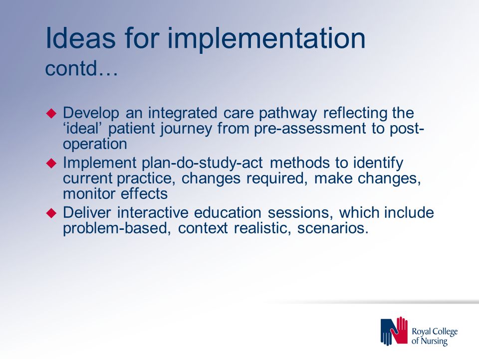 Ideas for implementation contd… u Develop an integrated care pathway reflecting the ‘ideal’ patient journey from pre-assessment to post- operation u Implement plan-do-study-act methods to identify current practice, changes required, make changes, monitor effects u Deliver interactive education sessions, which include problem-based, context realistic, scenarios.