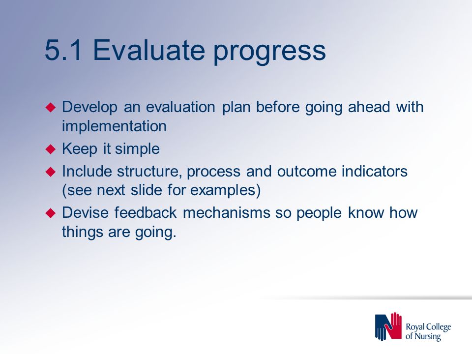 5.1 Evaluate progress u Develop an evaluation plan before going ahead with implementation u Keep it simple u Include structure, process and outcome indicators (see next slide for examples) u Devise feedback mechanisms so people know how things are going.