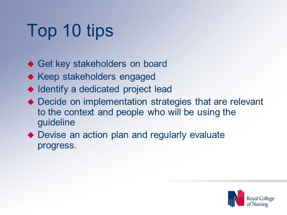 Top 10 tips u Get key stakeholders on board u Keep stakeholders engaged u Identify a dedicated project lead u Decide on implementation strategies that are relevant to the context and people who will be using the guideline u Devise an action plan and regularly evaluate progress.