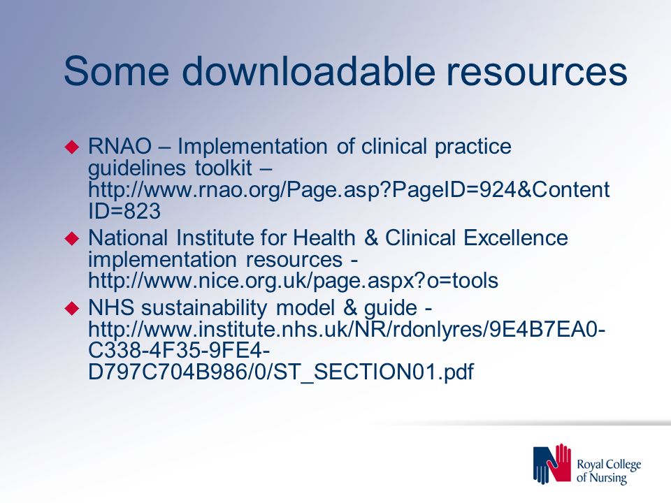 Some downloadable resources u RNAO – Implementation of clinical practice guidelines toolkit –   PageID=924&Content ID=823 u National Institute for Health & Clinical Excellence implementation resources -   o=tools u NHS sustainability model & guide -   C338-4F35-9FE4- D797C704B986/0/ST_SECTION01.pdf
