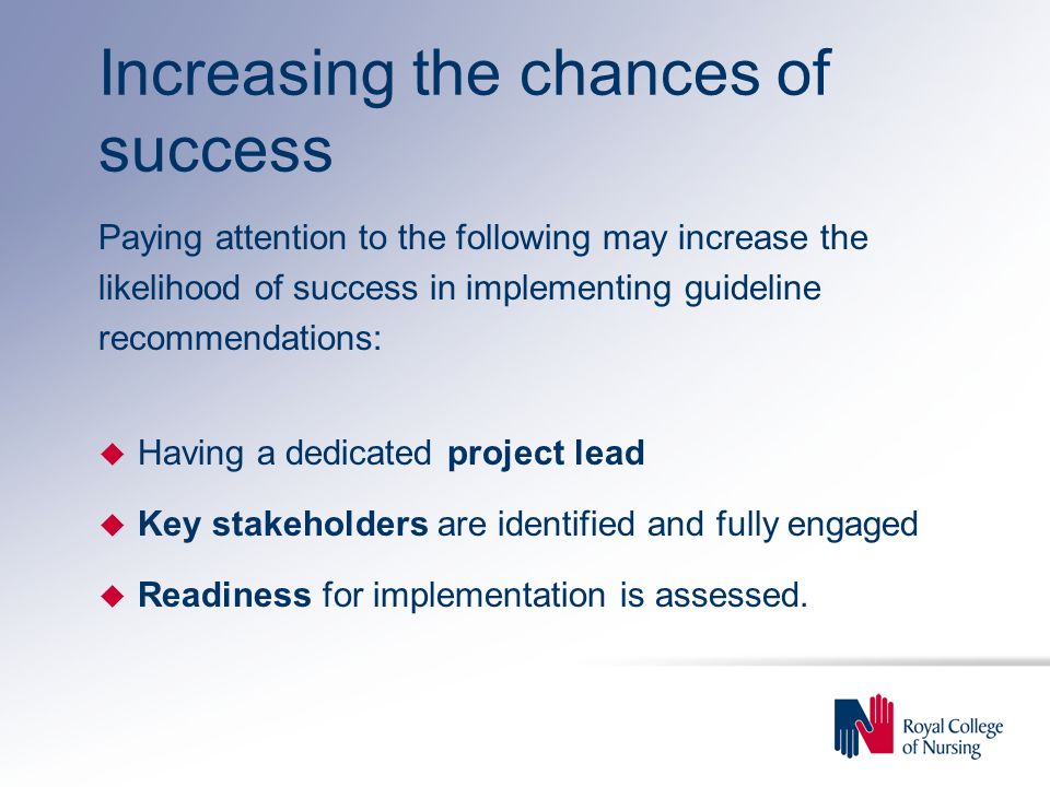Increasing the chances of success Paying attention to the following may increase the likelihood of success in implementing guideline recommendations: u Having a dedicated project lead u Key stakeholders are identified and fully engaged u Readiness for implementation is assessed.
