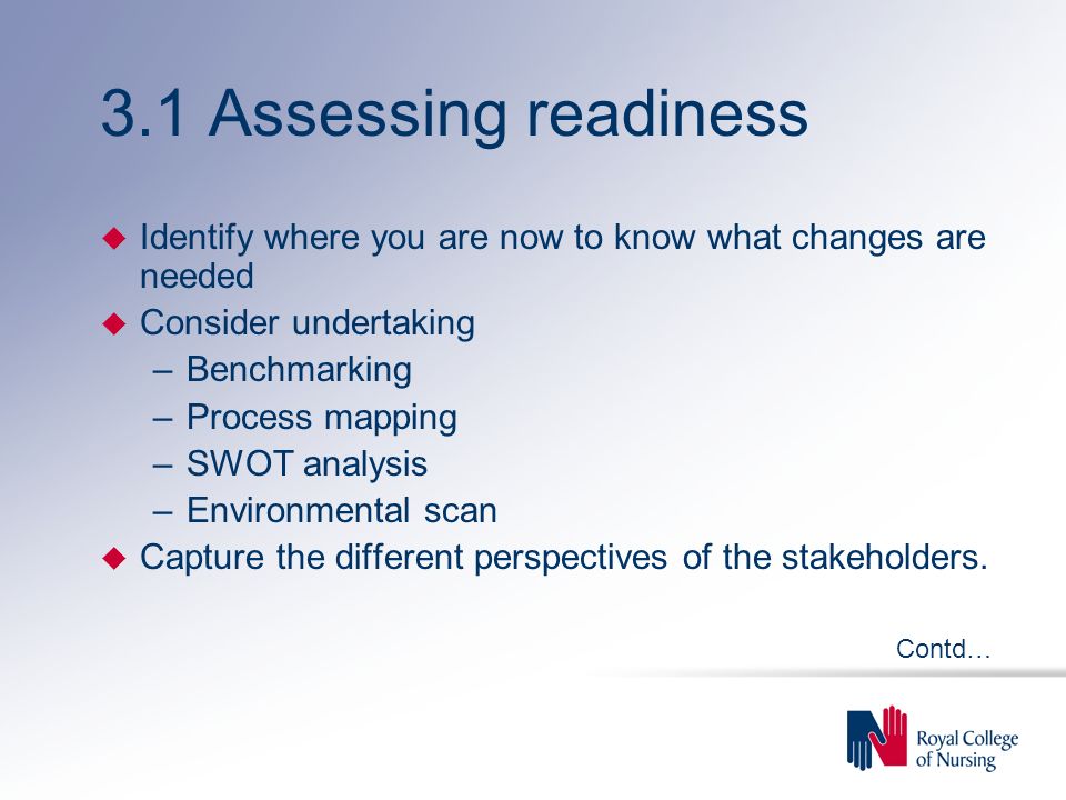 3.1 Assessing readiness u Identify where you are now to know what changes are needed u Consider undertaking –Benchmarking –Process mapping –SWOT analysis –Environmental scan u Capture the different perspectives of the stakeholders.