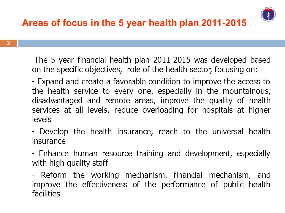 Areas of focus in the 5 year health plan The 5 year financial health plan was developed based on the specific objectives, role of the health sector, focusing on: - Expand and create a favorable condition to improve the access to the health service to every one, especially in the mountainous, disadvantaged and remote areas, improve the quality of health services at all levels, reduce overloading for hospitals at higher levels - Develop the health insurance, reach to the universal health insurance - Enhance human resource training and development, especially with high quality staff - Reform the working mechanism, financial mechanism, and improve the effectiveness of the performance of public health facilities 2