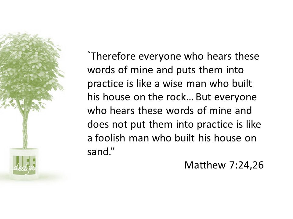 Therefore everyone who hears these words of mine and puts them into practice is like a wise man who built his house on the rock… But everyone who hears these words of mine and does not put them into practice is like a foolish man who built his house on sand. Matthew 7:24,26
