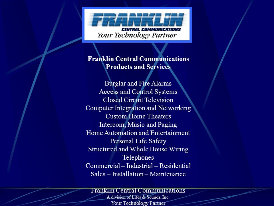 Franklin Central Communications Products and Services Burglar and Fire Alarms Access and Control Systems Closed Circuit Television Computer Integration and Networking Custom Home Theaters Intercom, Music and Paging Home Automation and Entertainment Personal Life Safety Structured and Whole House Wiring Telephones Commercial – Industrial – Residential Sales – Installation – Maintenance Franklin Central Communications A division of Lites & Sounds, Inc.
