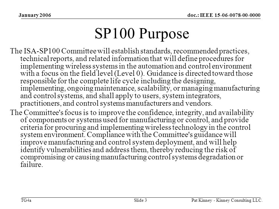 doc.: IEEE TG4a January 2006 Pat Kinney - Kinney Consulting LLC.Slide 3 SP100 Purpose The ISA-SP100 Committee will establish standards, recommended practices, technical reports, and related information that will define procedures for implementing wireless systems in the automation and control environment with a focus on the field level (Level 0).
