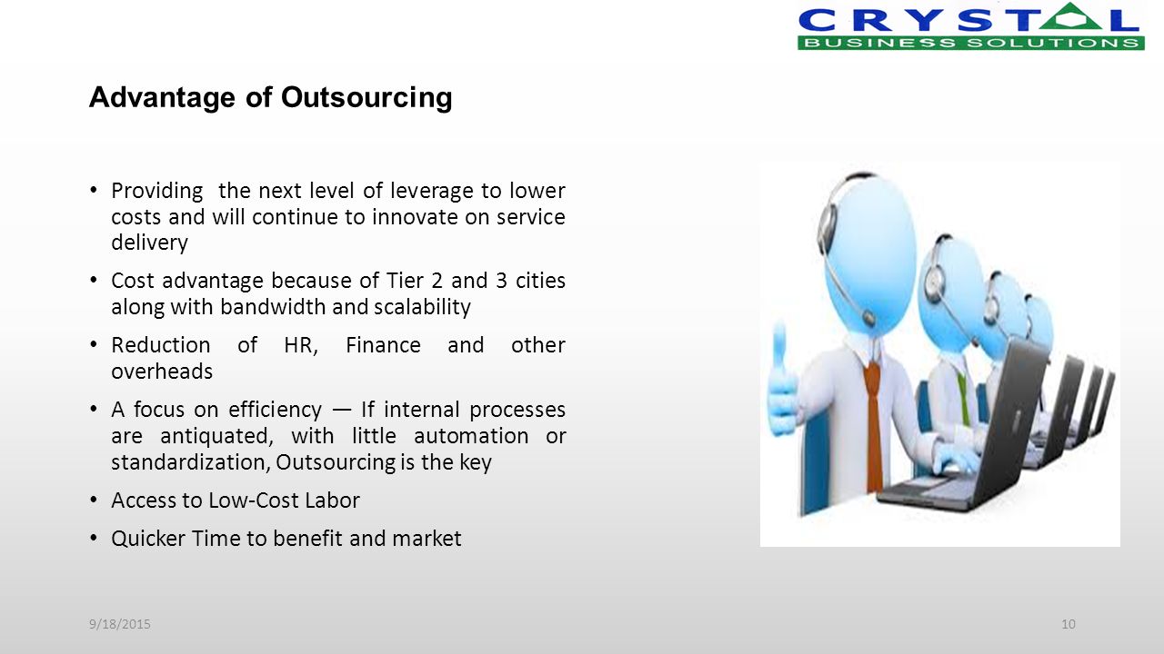 Advantage of Outsourcing Providing the next level of leverage to lower costs and will continue to innovate on service delivery Cost advantage because of Tier 2 and 3 cities along with bandwidth and scalability Reduction of HR, Finance and other overheads A focus on efficiency — If internal processes are antiquated, with little automation or standardization, Outsourcing is the key Access to Low-Cost Labor Quicker Time to benefit and market 9/18/201510