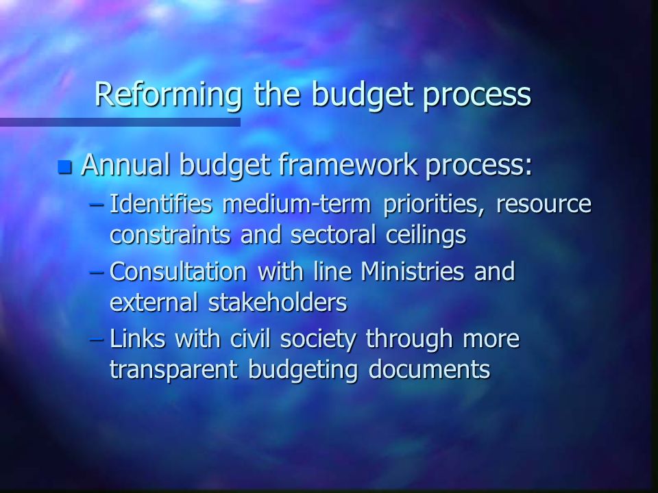 Reforming the budget process n Annual budget framework process: –Identifies medium-term priorities, resource constraints and sectoral ceilings –Consultation with line Ministries and external stakeholders –Links with civil society through more transparent budgeting documents