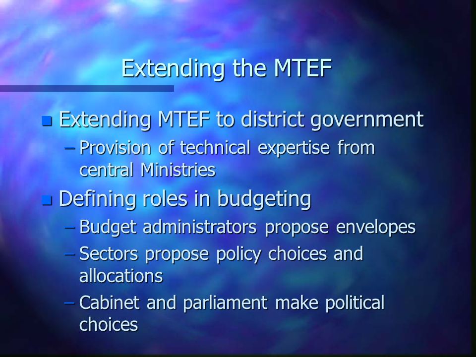 Extending the MTEF n Extending MTEF to district government –Provision of technical expertise from central Ministries n Defining roles in budgeting –Budget administrators propose envelopes –Sectors propose policy choices and allocations –Cabinet and parliament make political choices