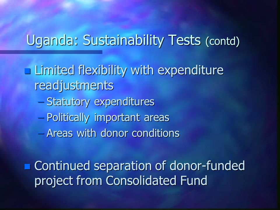 Uganda: Sustainability Tests (contd) n Limited flexibility with expenditure readjustments –Statutory expenditures –Politically important areas –Areas with donor conditions n Continued separation of donor-funded project from Consolidated Fund