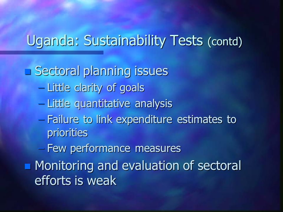 Uganda: Sustainability Tests (contd) n Sectoral planning issues –Little clarity of goals –Little quantitative analysis –Failure to link expenditure estimates to priorities –Few performance measures n Monitoring and evaluation of sectoral efforts is weak