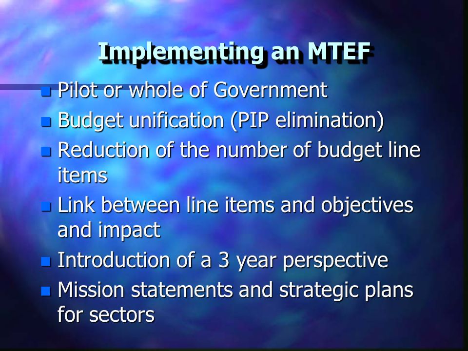 Implementing an MTEF n Pilot or whole of Government n Budget unification (PIP elimination) n Reduction of the number of budget line items n Link between line items and objectives and impact n Introduction of a 3 year perspective n Mission statements and strategic plans for sectors