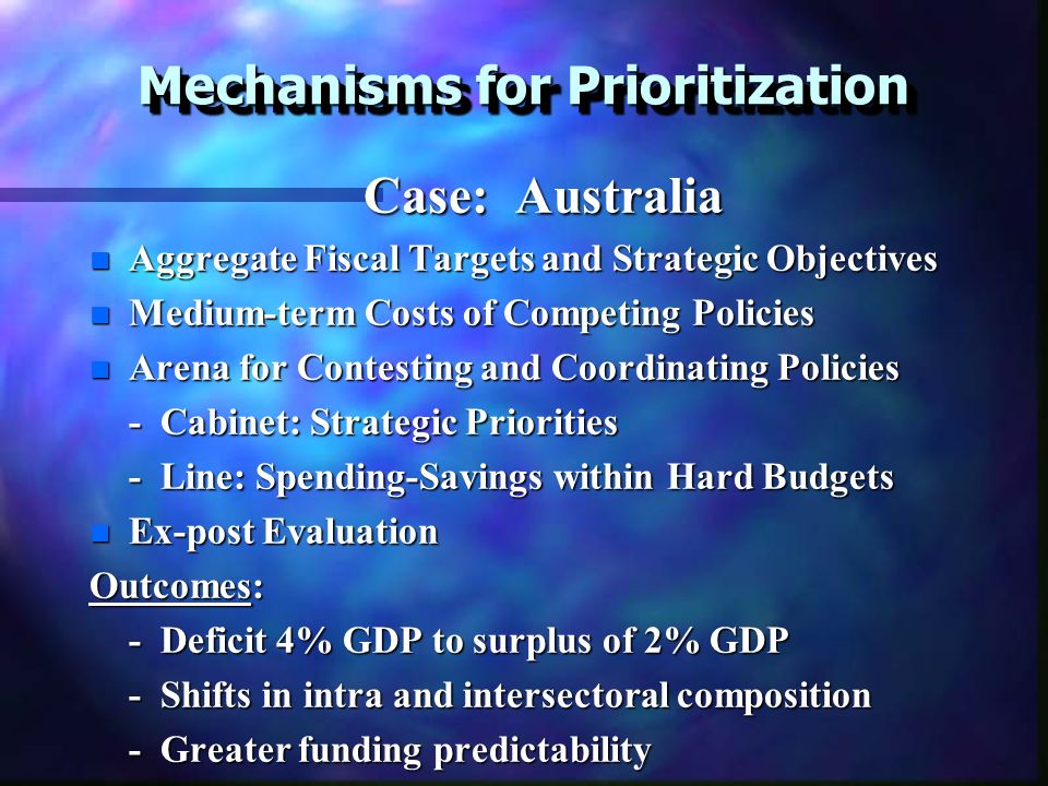 Mechanisms for Prioritization Case: Australia Case: Australia n Aggregate Fiscal Targets and Strategic Objectives n Medium-term Costs of Competing Policies n Arena for Contesting and Coordinating Policies - Cabinet: Strategic Priorities - Line: Spending-Savings within Hard Budgets n Ex-post Evaluation Outcomes: - Deficit 4% GDP to surplus of 2% GDP - Shifts in intra and intersectoral composition - Greater funding predictability