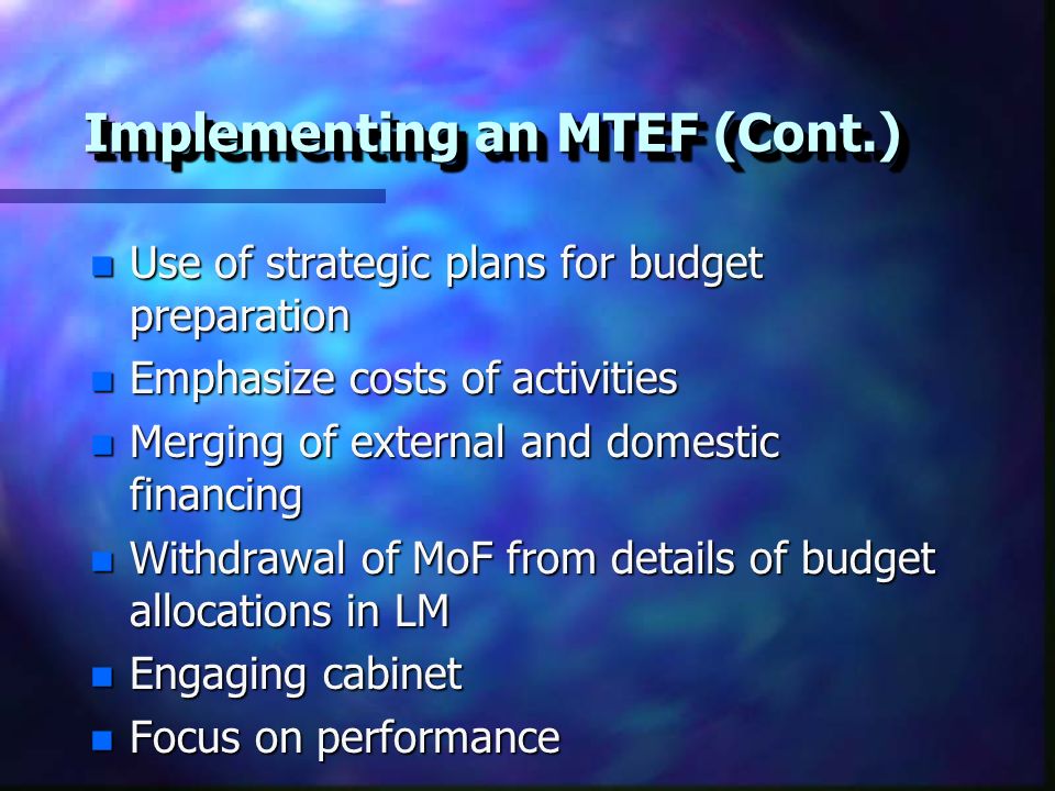 Implementing an MTEF (Cont.) n Use of strategic plans for budget preparation n Emphasize costs of activities n Merging of external and domestic financing n Withdrawal of MoF from details of budget allocations in LM n Engaging cabinet n Focus on performance