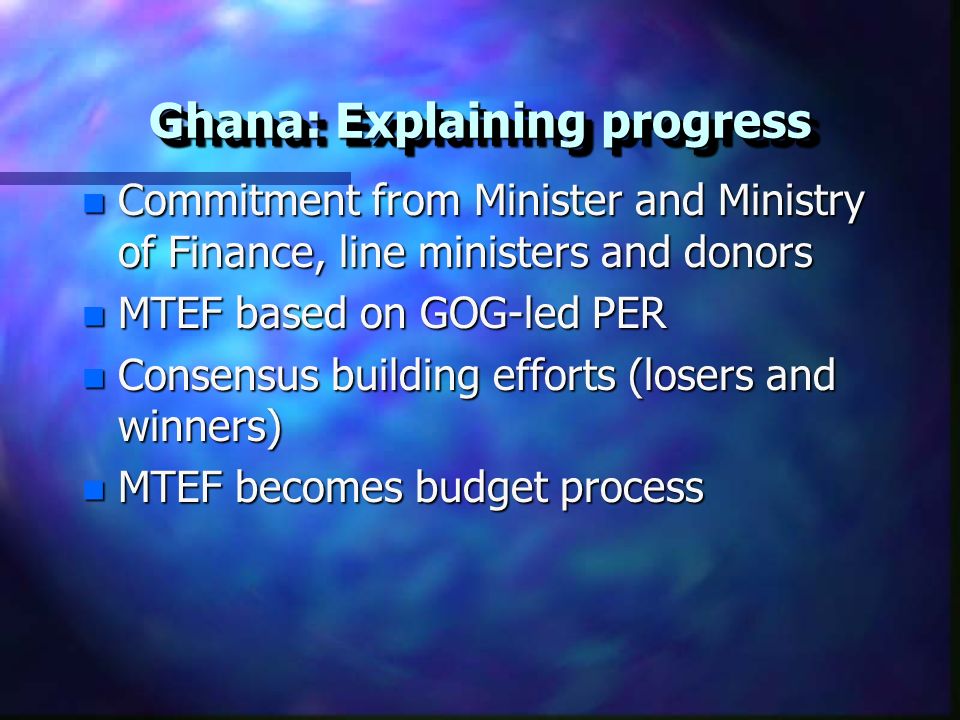Ghana: Explaining progress n Commitment from Minister and Ministry of Finance, line ministers and donors n MTEF based on GOG-led PER n Consensus building efforts (losers and winners) n MTEF becomes budget process
