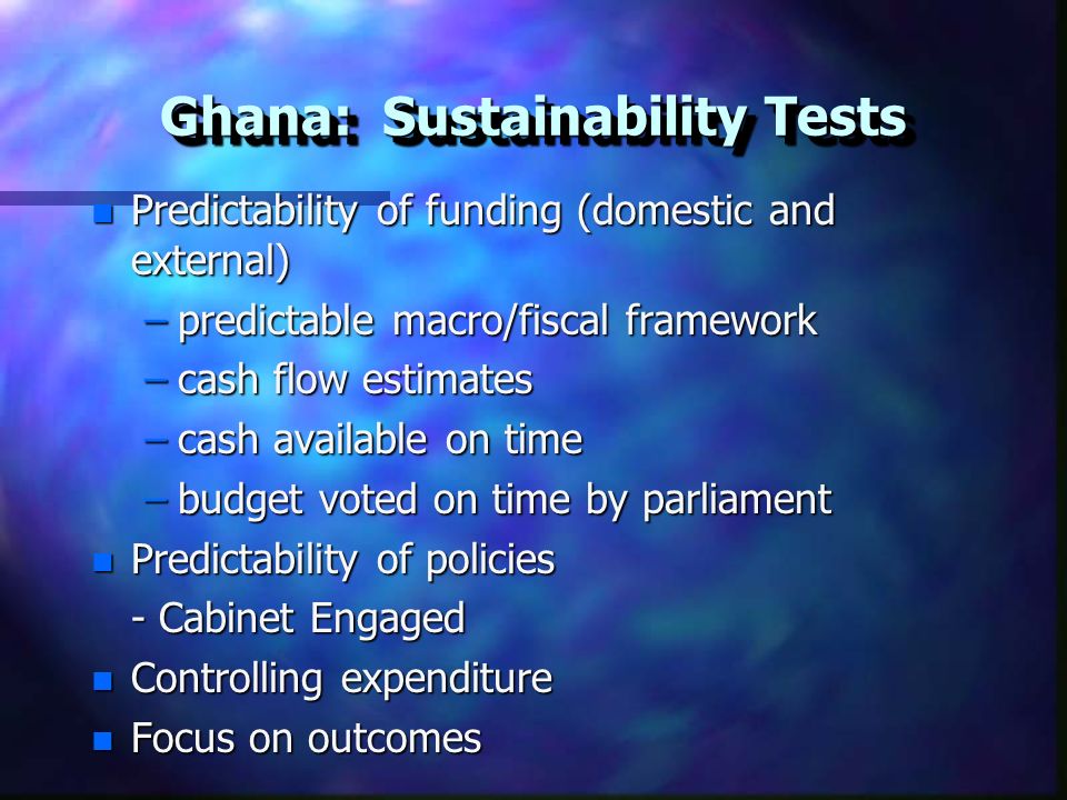 Ghana: Sustainability Tests n Predictability of funding (domestic and external) –predictable macro/fiscal framework –cash flow estimates –cash available on time –budget voted on time by parliament n Predictability of policies - Cabinet Engaged n Controlling expenditure n Focus on outcomes