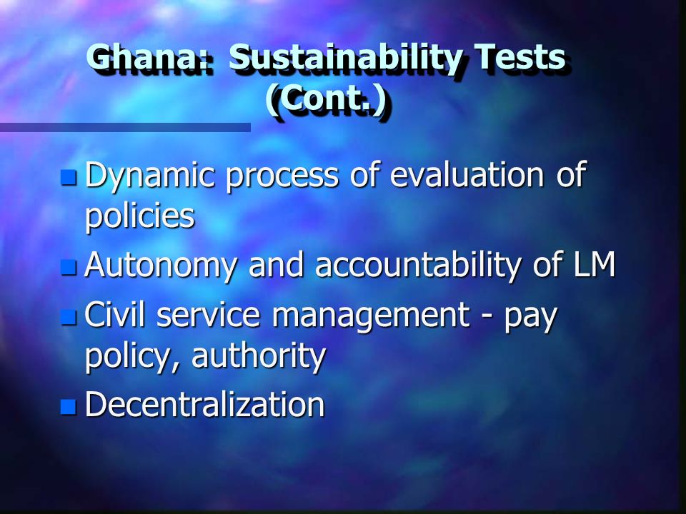 Ghana: Sustainability Tests (Cont.) n Dynamic process of evaluation of policies n Autonomy and accountability of LM n Civil service management - pay policy, authority n Decentralization