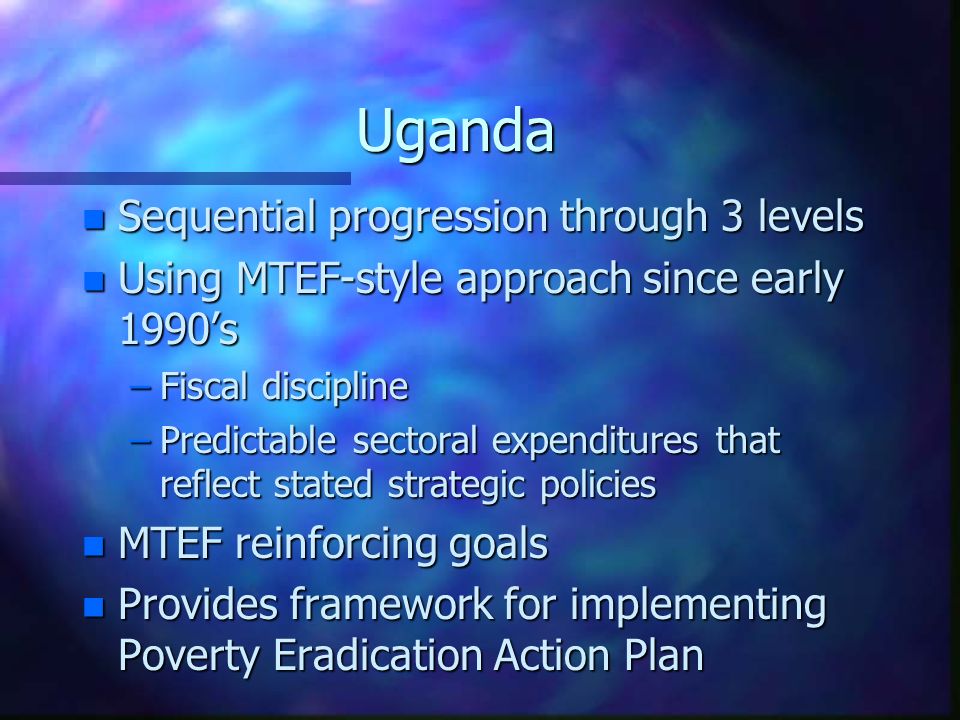 Uganda n Sequential progression through 3 levels n Using MTEF-style approach since early 1990’s –Fiscal discipline –Predictable sectoral expenditures that reflect stated strategic policies n MTEF reinforcing goals n Provides framework for implementing Poverty Eradication Action Plan