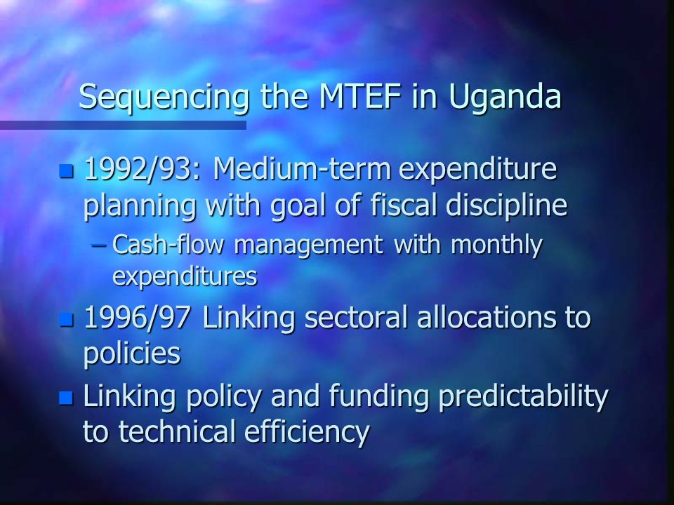 Sequencing the MTEF in Uganda n 1992/93: Medium-term expenditure planning with goal of fiscal discipline –Cash-flow management with monthly expenditures n 1996/97 Linking sectoral allocations to policies n Linking policy and funding predictability to technical efficiency