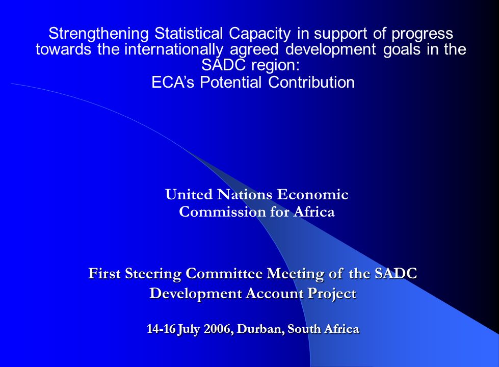 Strengthening Statistical Capacity in support of progress towards the internationally agreed development goals in the SADC region: ECA’s Potential Contribution First Steering Committee Meeting of the SADC Development Account Project July 2006, Durban, South Africa United Nations Economic Commission for Africa