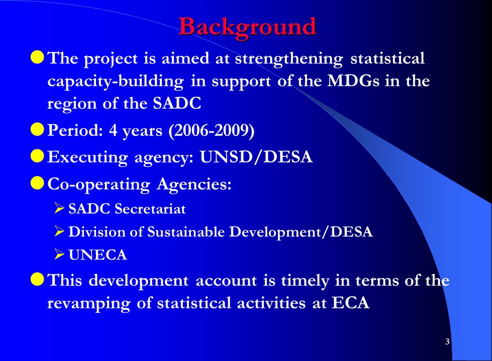 3 Background  The project is aimed at strengthening statistical capacity-building in support of the MDGs in the region of the SADC  Period: 4 years ( )  Executing agency: UNSD/DESA  Co-operating Agencies:  SADC Secretariat  Division of Sustainable Development/DESA  UNECA  This development account is timely in terms of the revamping of statistical activities at ECA