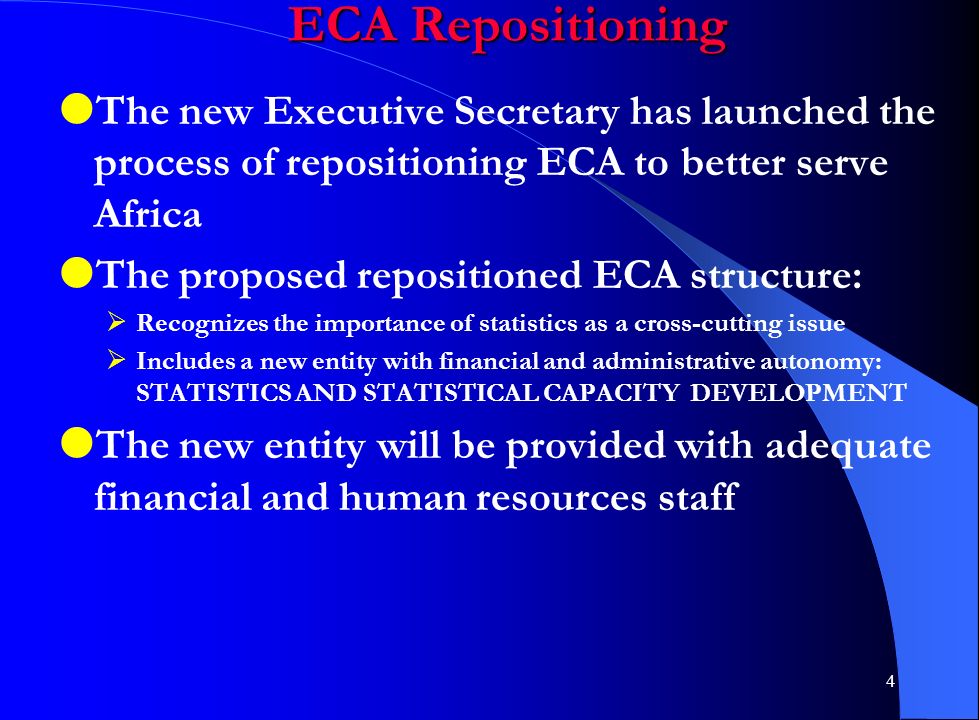 4 ECA Repositioning  The new Executive Secretary has launched the process of repositioning ECA to better serve Africa  The proposed repositioned ECA structure:  Recognizes the importance of statistics as a cross-cutting issue  Includes a new entity with financial and administrative autonomy: STATISTICS AND STATISTICAL CAPACITY DEVELOPMENT  The new entity will be provided with adequate financial and human resources staff