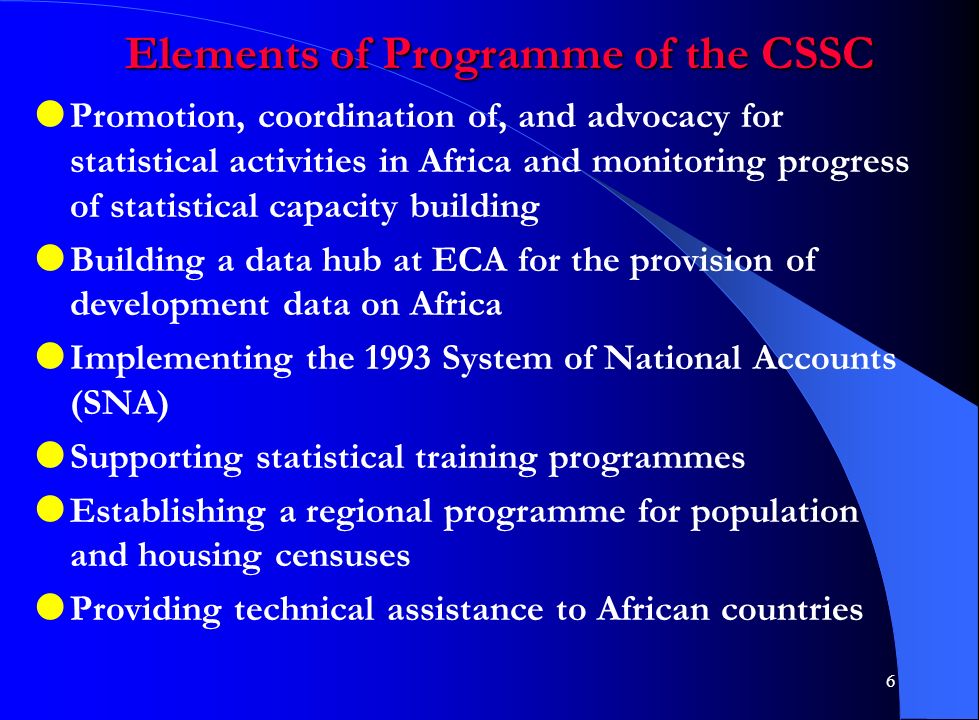 6 Elements of Programme of the CSSC  Promotion, coordination of, and advocacy for statistical activities in Africa and monitoring progress of statistical capacity building  Building a data hub at ECA for the provision of development data on Africa  Implementing the 1993 System of National Accounts (SNA)  Supporting statistical training programmes  Establishing a regional programme for population and housing censuses  Providing technical assistance to African countries