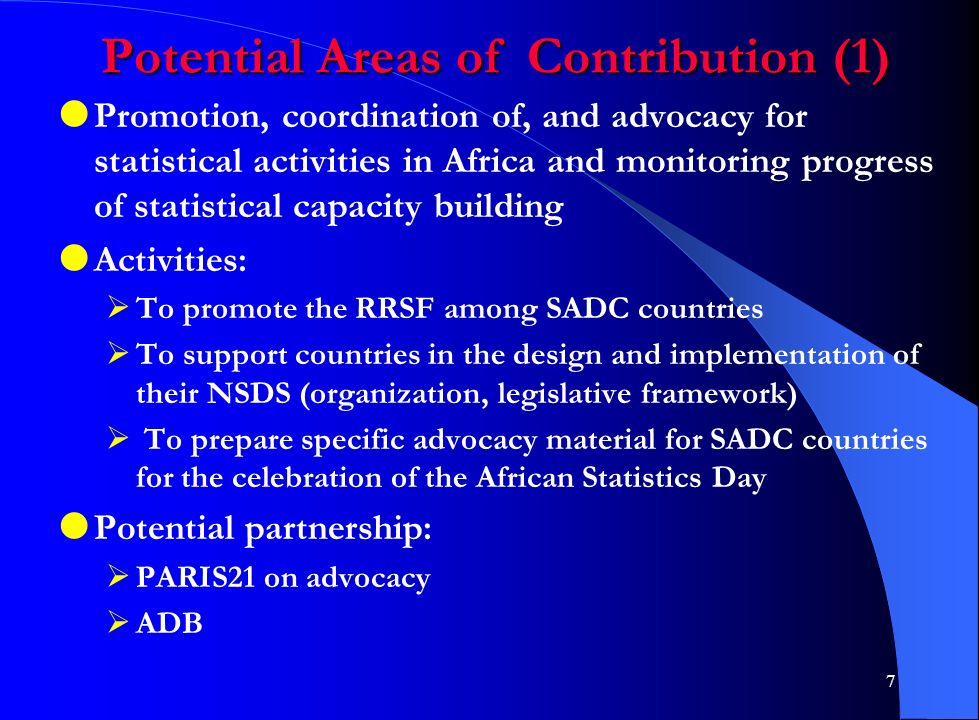 7 Potential Areas of Contribution (1)  Promotion, coordination of, and advocacy for statistical activities in Africa and monitoring progress of statistical capacity building  Activities:  To promote the RRSF among SADC countries  To support countries in the design and implementation of their NSDS (organization, legislative framework)  To prepare specific advocacy material for SADC countries for the celebration of the African Statistics Day  Potential partnership:  PARIS21 on advocacy  ADB