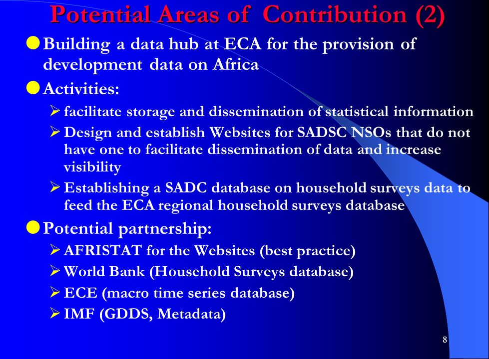 8 Potential Areas of Contribution (2)  Building a data hub at ECA for the provision of development data on Africa  Activities:  facilitate storage and dissemination of statistical information  Design and establish Websites for SADSC NSOs that do not have one to facilitate dissemination of data and increase visibility  Establishing a SADC database on household surveys data to feed the ECA regional household surveys database  Potential partnership:  AFRISTAT for the Websites (best practice)  World Bank (Household Surveys database)  ECE (macro time series database)  IMF (GDDS, Metadata)
