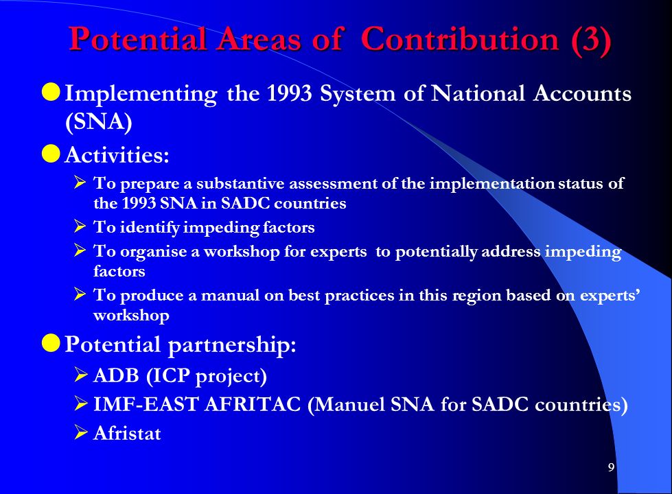 9 Potential Areas of Contribution (3)  Implementing the 1993 System of National Accounts (SNA)  Activities:  To prepare a substantive assessment of the implementation status of the 1993 SNA in SADC countries  To identify impeding factors  To organise a workshop for experts to potentially address impeding factors  To produce a manual on best practices in this region based on experts’ workshop  Potential partnership:  ADB (ICP project)  IMF-EAST AFRITAC (Manuel SNA for SADC countries)  Afristat